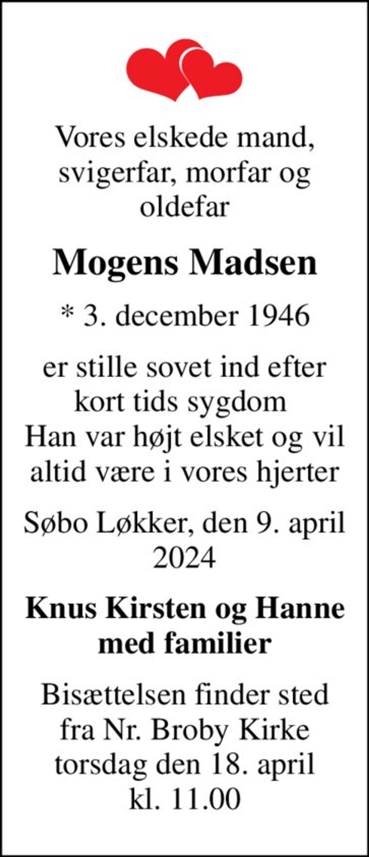 Vores elskede mand, svigerfar, morfar og oldefar
Mogens Madsen
* 3. december 1946
er stille sovet ind efter kort tids sygdom  Han var højt elsket og vil altid være i vores hjerter
Søbo Løkker,  den 9. april 2024
Knus Kirsten og Hanne med familier
Bisættelsen finder sted fra Nr. Broby Kirke torsdag den 18. april kl. 11.00