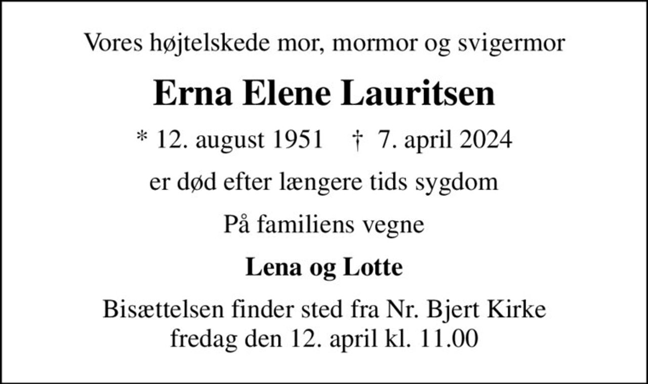 Vores højtelskede mor, mormor og svigermor
Erna Elene Lauritsen
* 12. august 1951    ✝ 7. april 2024
er død efter længere tids sygdom
På familiens vegne
Lena og Lotte
Bisættelsen finder sted fra Nr. Bjert Kirke  fredag den 12. april kl. 11.00