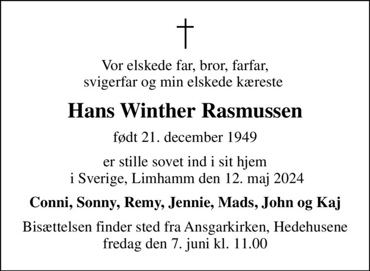 Vor elskede far, bror, farfar, svigerfar og min elskede kæreste 
Hans Winther Rasmussen
født 21. december 1949
er stille sovet ind i sit hjem  i Sverige, Limhamm den 12. maj 2024
Conni, Sonny, Remy, Jennie, Mads, John og Kaj
Bisættelsen finder sted fra Ansgarkirken, Hedehusene  fredag den 7. juni kl. 11.00