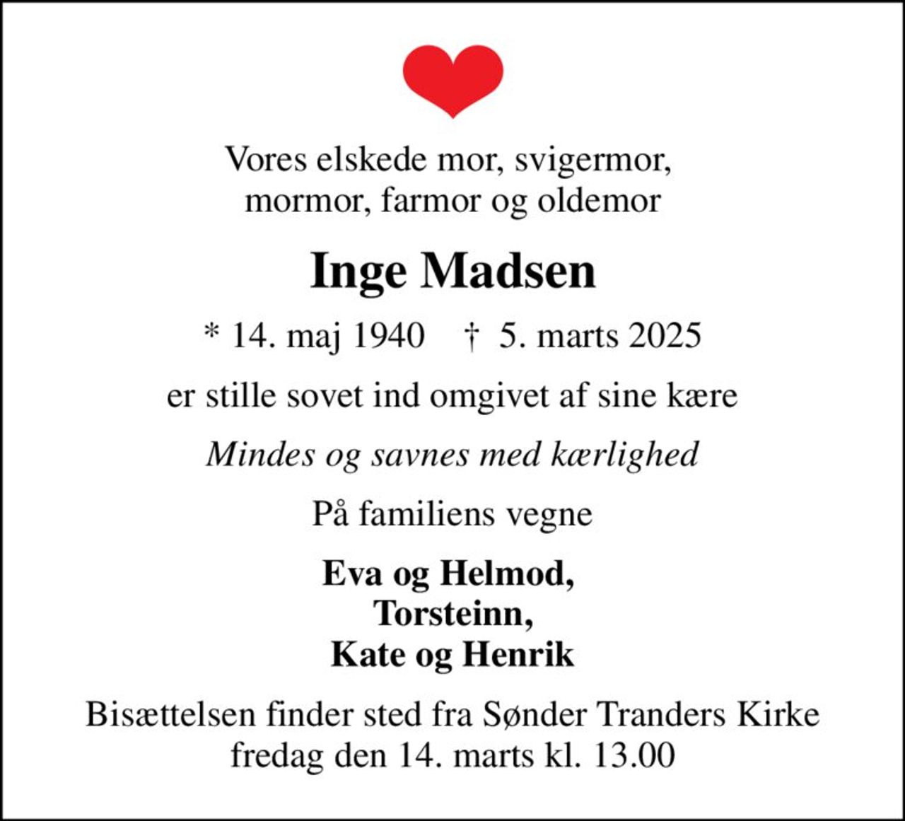 Vores elskede mor, svigermor,  mormor, farmor og oldemor
Inge Madsen
* 14. maj 1940    ✝ 5. marts 2025
er stille sovet ind omgivet af sine kære
Mindes og savnes med kærlighed
På familiens vegne
Eva og Helmod,  Torsteinn, Kate og Henrik
Bisættelsen finder sted fra Sønder Tranders Kirke  fredag den 14. marts kl. 13.00