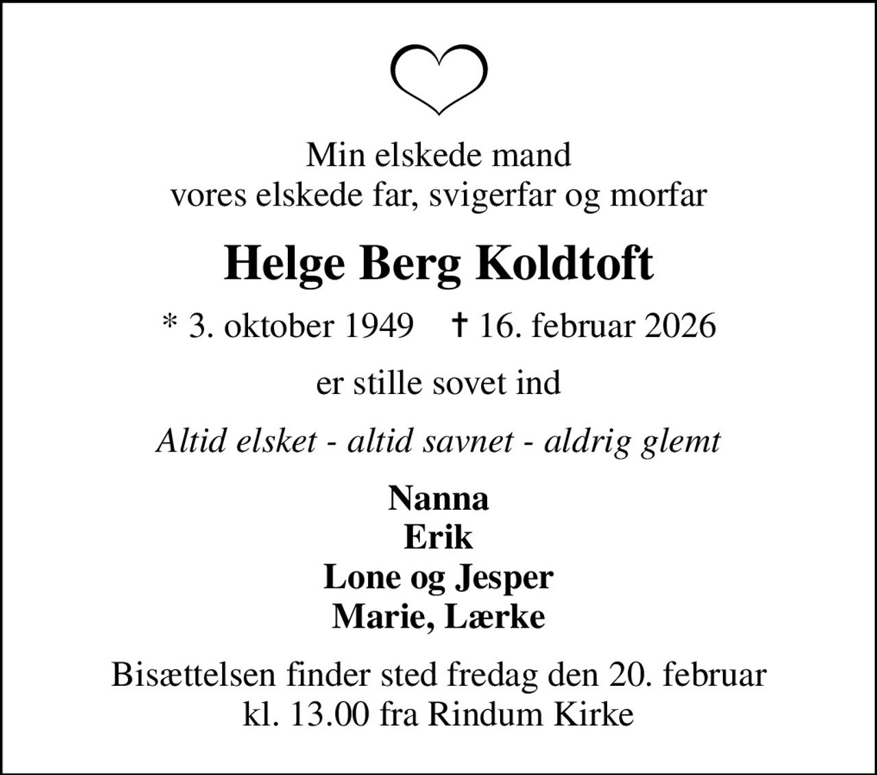 Min elskede mand vores elskede far, svigerfar og morfar
Helge Berg Koldtoft
* 3. oktober 1949    ✝ 16. februar 2026
er stille sovet ind
Altid elsket - altid savnet - aldrig glemt
Nanna Erik Lone og Jesper Marie, Lærke
Bisættelsen finder sted fredag den 20. februar kl. 13.00 fra Rindum Kirke
