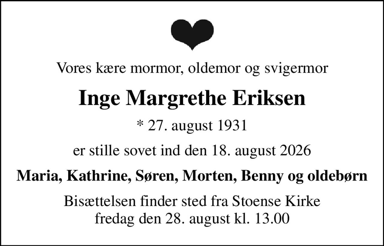 Vores kære mormor, oldemor og svigermor
Inge Margrethe Eriksen
* 27. august 1931
er stille sovet ind den 18. august 2026
Maria, Kathrine, Søren, Morten, Benny og oldebørn
Bisættelsen finder sted fra Stoense Kirke  fredag den 28. august kl. 13.00