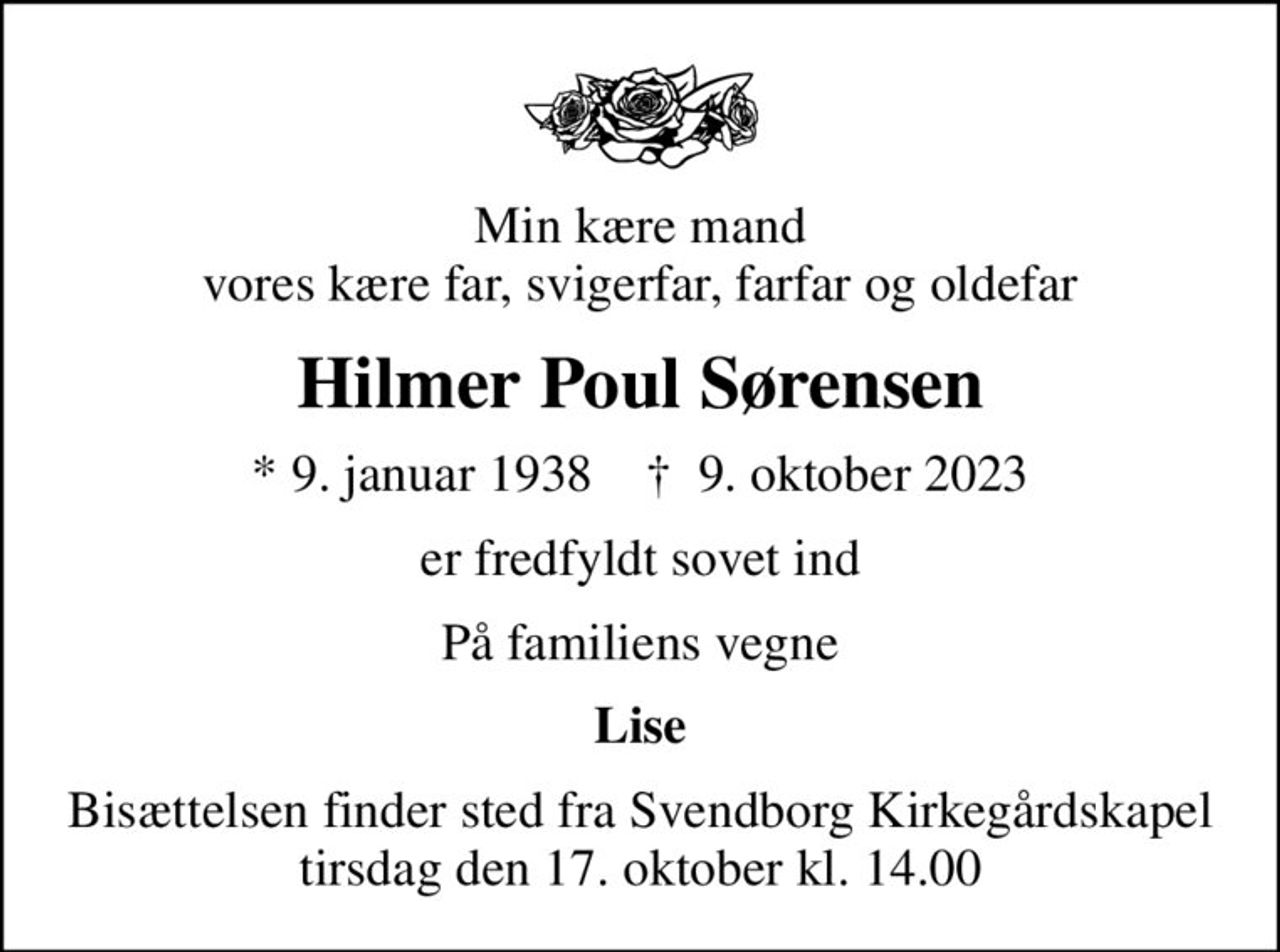 Min kære mand vores kære far, svigerfar, farfar og oldefar
Hilmer Poul Sørensen
* 9. januar 1938    ✝ 9. oktober 2023
er fredfyldt sovet ind
På familiens vegne
Lise
Bisættelsen finder sted fra Svendborg Kirkegårdskapel  tirsdag den 17. oktober kl. 14.00