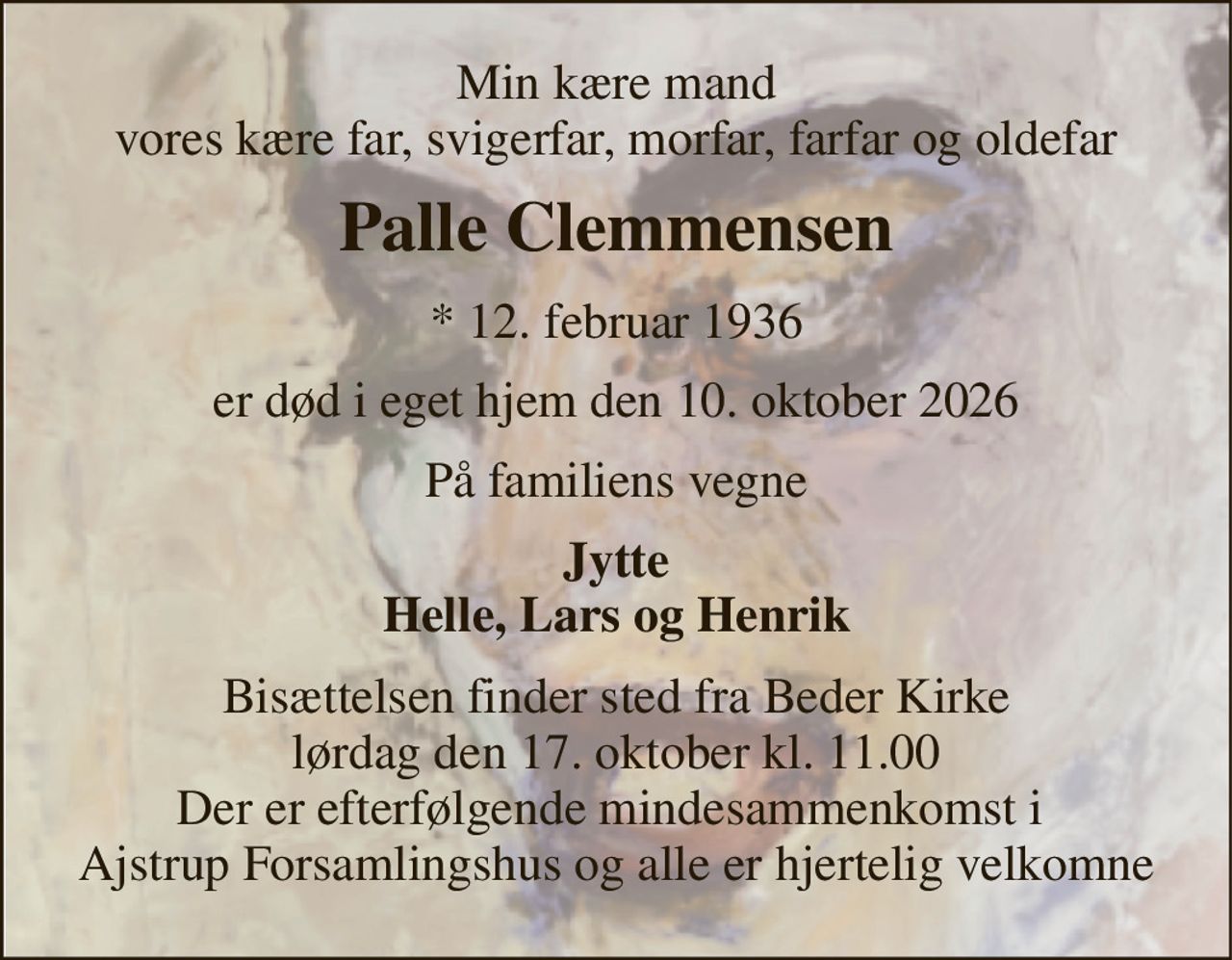 Min kære mand vores kære far, svigerfar, morfar, farfar og oldefar 
Palle Clemmensen 
*​ 12. februar 1936 
er død i eget hjem den 10. oktober 2026 
På familiens vegne 
Jytte Helle, Lars og Henrik 
Bisættelsen​ finder sted fra Beder Kirke​ lørdag den 17. oktober​ kl. 11.00 Der er efterfølgende mindesammenkomst i  Ajstrup Forsamlingshus og alle er hjertelig velkomne