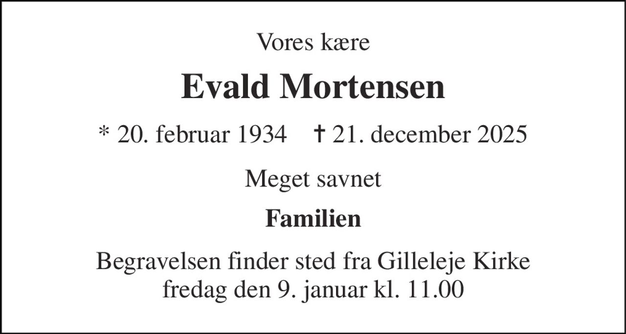 Vores kære 
Evald Mortensen 
* 20. februar 1934    ✝ 21. december 2025 
Meget savnet 
Familien 
Begravelsen finder sted fra Gilleleje Kirke fredag den 9. januar kl. 11.00