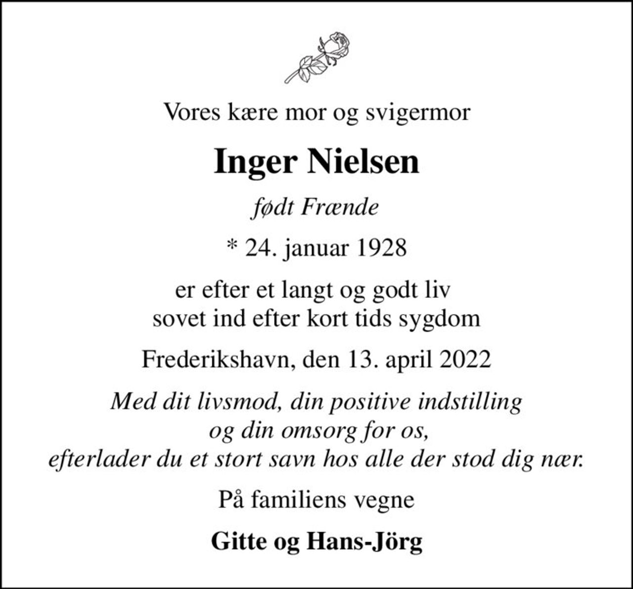 Vores kære mor og svigermor
Inger Nielsen
født Frænde
* 24. januar 1928
er efter et langt og godt liv  sovet ind efter kort tids sygdom
Frederikshavn, den 13. april 2022
Med dit livsmod, din positive indstilling  og din omsorg for os, efterlader du et stort savn hos alle der stod dig nær.
På familiens vegne
Gitte og Hans-Jörg