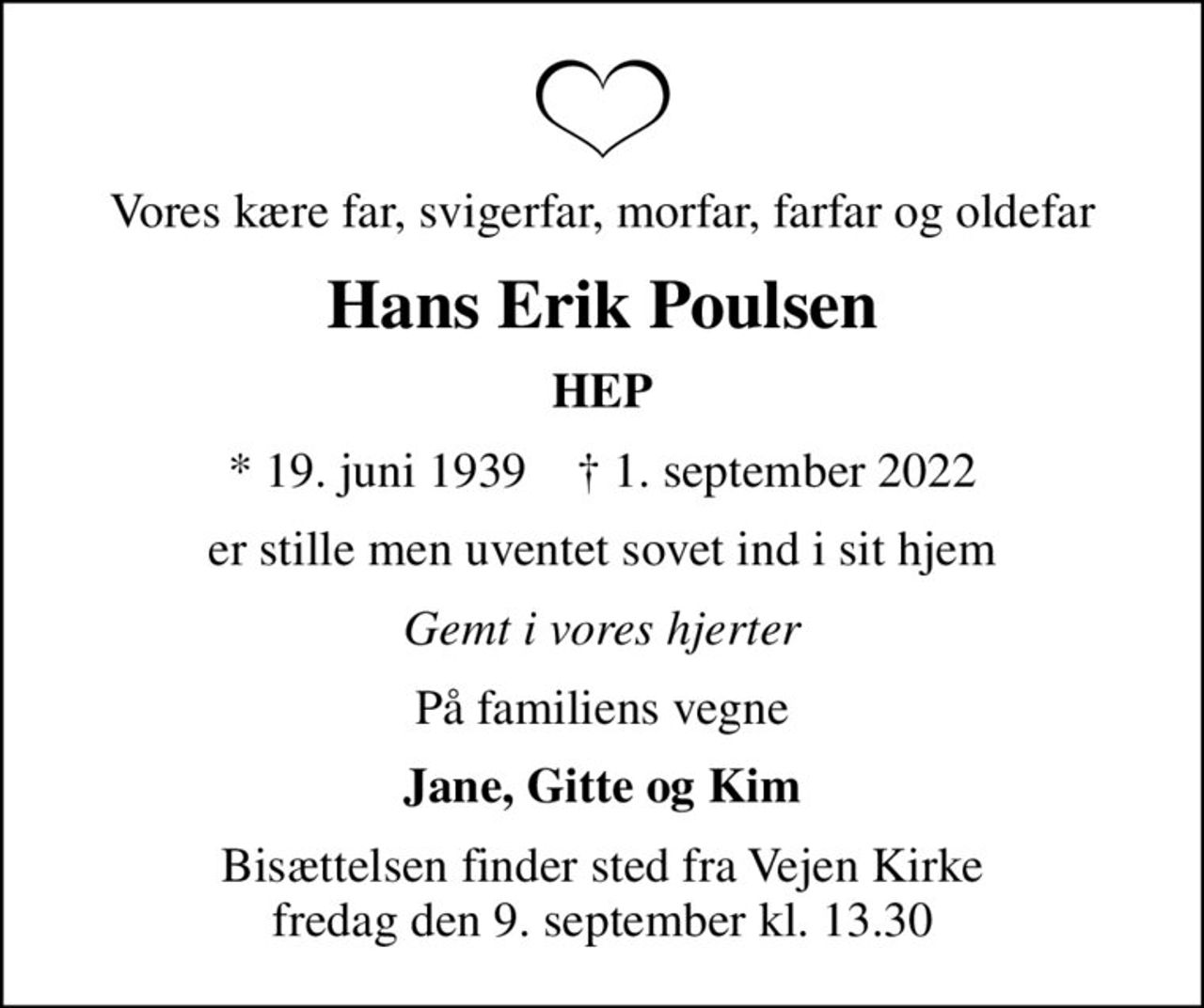 Vores kære far, svigerfar, morfar, farfar og oldefar
Hans Erik Poulsen
HEP
* 19. juni 1939    ✝ 1. september 2022
er stille men uventet sovet ind i sit hjem
Gemt i vores hjerter
På familiens vegne
Jane, Gitte og Kim
Bisættelsen finder sted fra Vejen Kirke  fredag den 9. september kl. 13.30