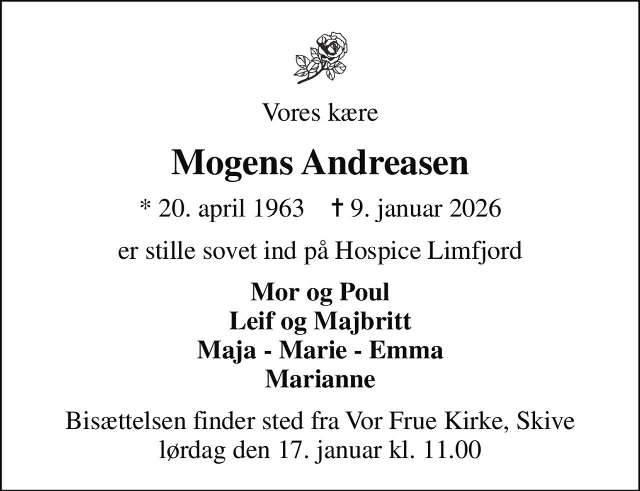 Vores kære
Mogens Andreasen
* 20. april 1963    ✝ 9. januar 2026
er stille sovet ind på Hospice Limfjord
Mor og Poul Leif og Majbritt Maja - Marie - Emma Marianne
Bisættelsen finder sted fra Vor Frue Kirke, Skive  lørdag den 17. januar kl. 11.00