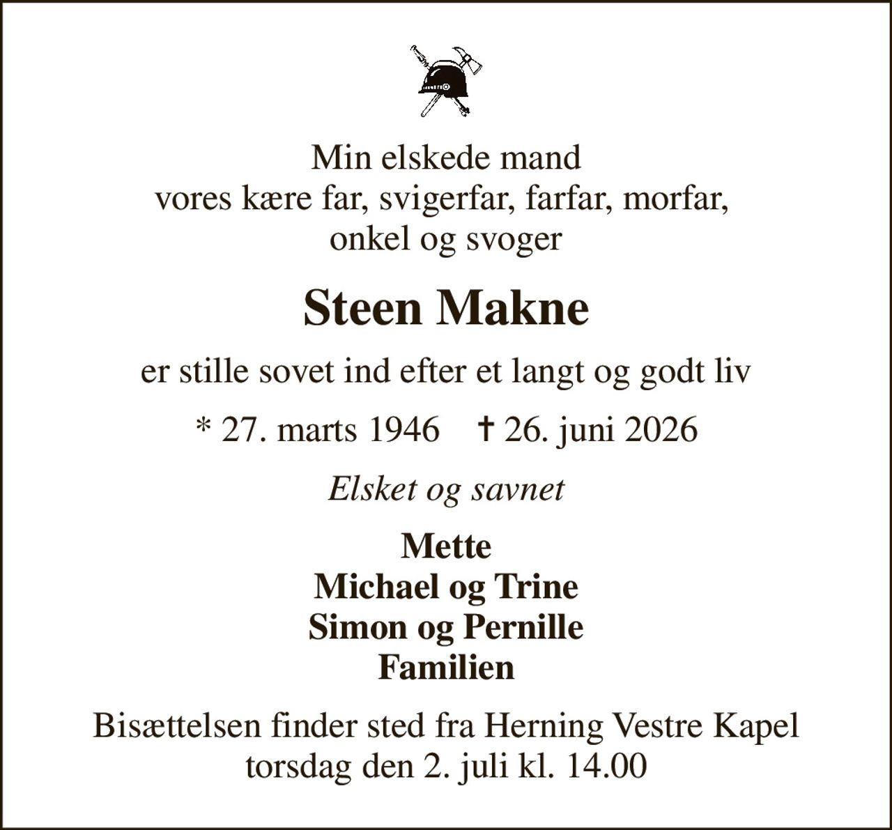 Min elskede mand vores kære far, svigerfar, farfar, morfar,  onkel og svoger
Steen Makne
er stille sovet ind efter et langt og godt liv
* 27. marts 1946    ✝ 26. juni 2026
Elsket og savnet
Mette Michael og Trine Simon og Pernille Familien
Bisættelsen finder sted fra Herning Vestre Kapel  torsdag den 2. juli kl. 14.00