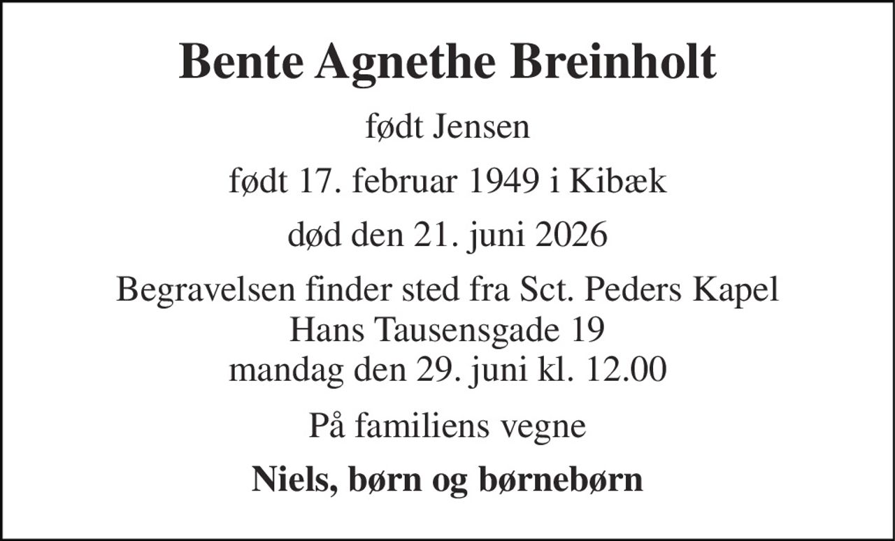 Bente Agnethe Breinholt 
født Jensen 
født 17. februar 1949 i Kibæk 
død den 21. juni 2026 
Begravelsen​ finder sted fra Sct. Peders Kapel Hans Tausensgade 19 mandag den 29. juni kl. 12.00 
På familiens vegne 
Niels, børn og børnebørn