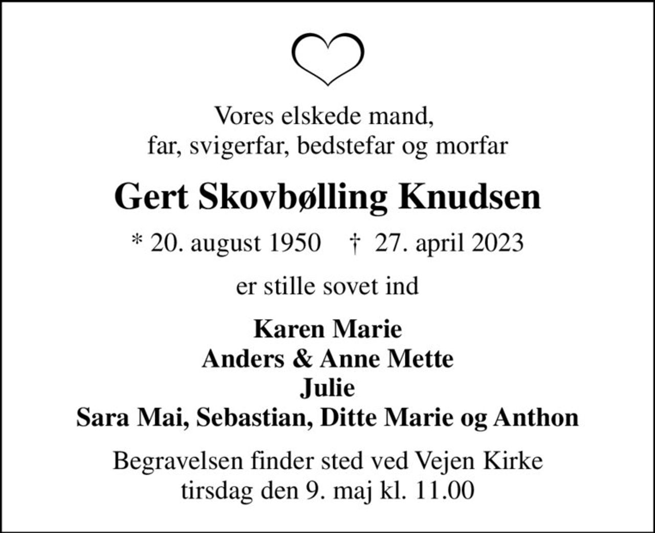 Vores elskede mand,  far, svigerfar, bedstefar og morfar
Gert Skovbølling Knudsen
* 20. august 1950    ✝ 27. april 2023
er stille sovet ind
Karen Marie Anders & Anne Mette Julie Sara Mai, Sebastian, Ditte Marie og Anthon
Begravelsen finder sted ved Vejen Kirke  tirsdag den 9. maj kl. 11.00