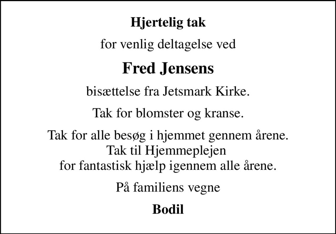 Hjertelig tak
for venlig deltagelse ved
Fred Jensens
bisættelse fra Jetsmark Kirke.
Tak for blomster og kranse.
Tak for alle besøg i hjemmet gennem årene. Tak til Hjemmeplejen  for fantastisk hjælp igennem alle årene.
På familiens vegne
Bodil