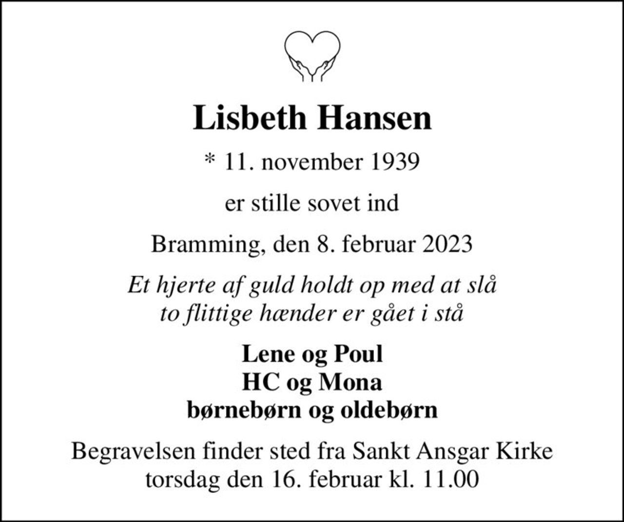Lisbeth Hansen
* 11. november 1939
er stille sovet ind
Bramming, den 8. februar 2023
Et hjerte af guld holdt op med at slå to flittige hænder er gået i stå
Lene og Poul HC og Mona børnebørn og oldebørn
Begravelsen finder sted fra Sankt Ansgar Kirke  torsdag den 16. februar kl. 11.00