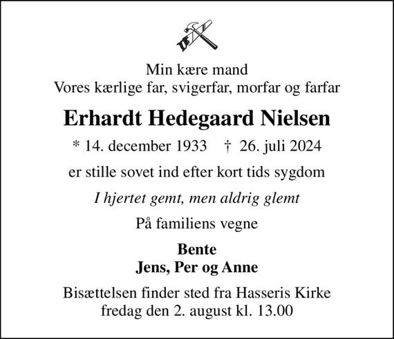 Min kære mand Vores kærlige far, svigerfar, morfar og farfar
Erhardt Hedegaard Nielsen
* 14. december 1933    &#x271d; 26. juli 2024
er stille sovet ind efter kort tids sygdom
I hjertet gemt, men aldrig glemt
På familiens vegne
Bente Jens, Per og Anne
Bisættelsen finder sted fra Hasseris Kirke  fredag den 2. august kl. 13.00