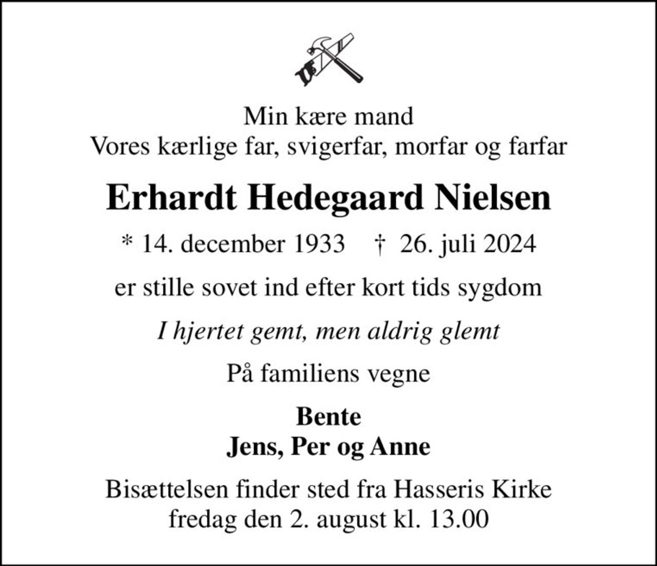 Min kære mand Vores kærlige far, svigerfar, morfar og farfar
Erhardt Hedegaard Nielsen
* 14. december 1933    ✝ 26. juli 2024
er stille sovet ind efter kort tids sygdom
I hjertet gemt, men aldrig glemt
På familiens vegne
Bente Jens, Per og Anne
Bisættelsen finder sted fra Hasseris Kirke  fredag den 2. august kl. 13.00