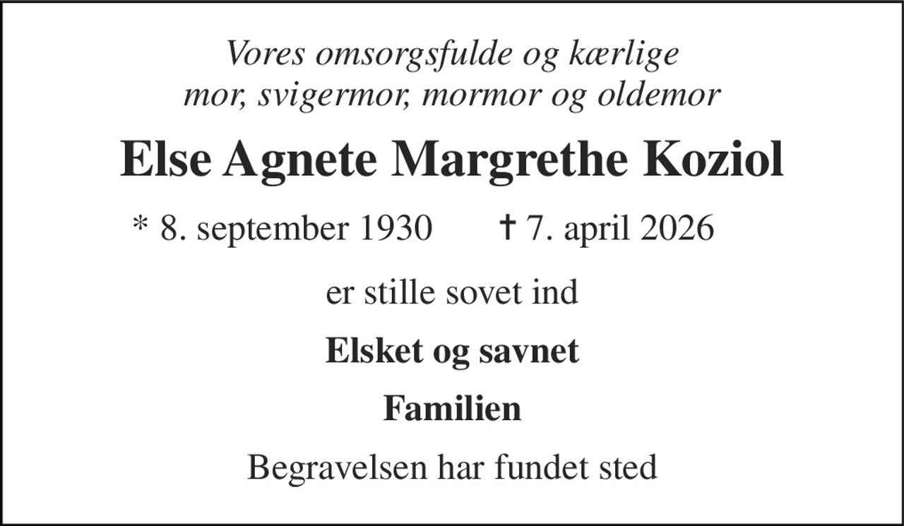 Vores omsorgsfulde og kærlige mor, svigermor, mormor og oldemor 
Else Agnete Margrethe Koziol 
*​ 8. september 1930 
✝​ 7. april 2026​ 
er stille sovet ind 
Elsket og savnet 
Familien 
Begravelsen har fundet sted