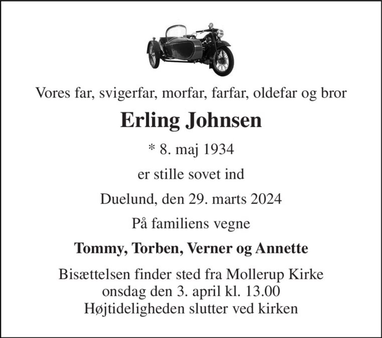 Vores far, svigerfar, morfar, farfar, oldefar og bror 
Erling Johnsen 
*​ 8. maj 1934 
er stille sovet ind 
Duelund, den 29. marts 2024 
På familiens vegne 
Tommy, Torben, Verner og Annette 
Bisættelsen finder sted fra Mollerup Kirke onsdag den 3. april kl. 13.00 Højtideligheden slutter ved kirken