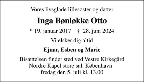 Vores livsglade lillesøster og datter
Inga Bønløkke Otto
* 19. januar 2017    &#x271d; 28. juni 2024
Vi elsker dig altid
Ejnar, Esben og Marie
Bisættelsen finder sted ved Vestre Kirkegård Nordre Kapel store sal, København   fredag den 5. juli kl. 13.00