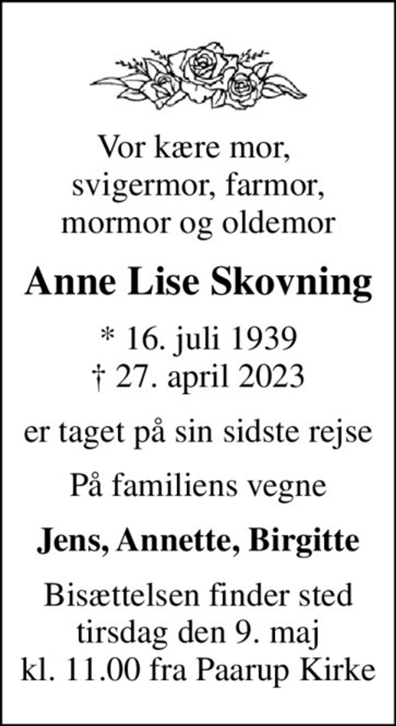 Vor kære mor,  svigermor, farmor, mormor og oldemor
Anne Lise Skovning
* 16. juli 1939
						✝ 27. april 2023
er taget på sin sidste rejse
På familiens vegne
Jens, Annette, Birgitte
Bisættelsen finder sted tirsdag den 9. maj kl. 11.00 fra Paarup Kirke