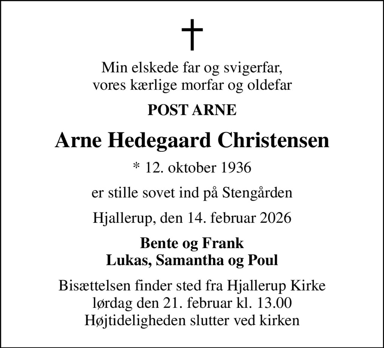 Min elskede far og svigerfar, vores kærlige morfar og oldefar
POST ARNE
Arne Hedegaard Christensen
* 12. oktober 1936
er stille sovet ind på Stengården
Hjallerup, den 14. februar 2026
Bente og Frank Lukas, Samantha og Poul
Bisættelsen finder sted fra Hjallerup Kirke  lørdag den 21. februar kl. 13.00  Højtideligheden slutter ved kirken