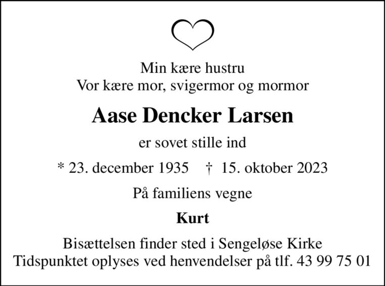 Min kære hustru Vor kære mor, svigermor og mormor
Aase Dencker Larsen
er sovet stille ind
* 23. december 1935    ✝ 15. oktober 2023
På familiens vegne
Kurt
Bisættelsen finder sted i Sengeløse Kirke Tidspunktet oplyses ved henvendelser på tlf. 43 99 75 01