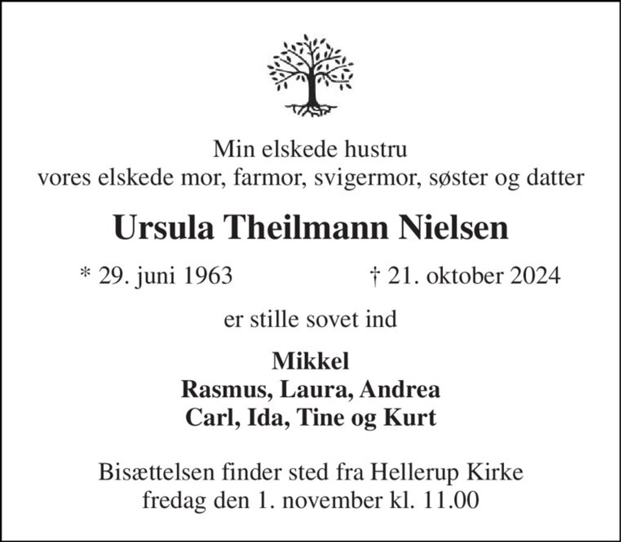 Min elskede hustru vores elskede mor, farmor, svigermor, søster og datter 
Ursula Theilmann Nielsen 
*​ 29. juni 1963 
†​ 21. oktober 2024​ 
er stille sovet ind 
Mikkel Rasmus, Laura, Andrea Carl, Ida, Tine og Kurt 
Bisættelsen​ finder sted fra Hellerup Kirke​ fredag den 1. november​ kl. 11.00