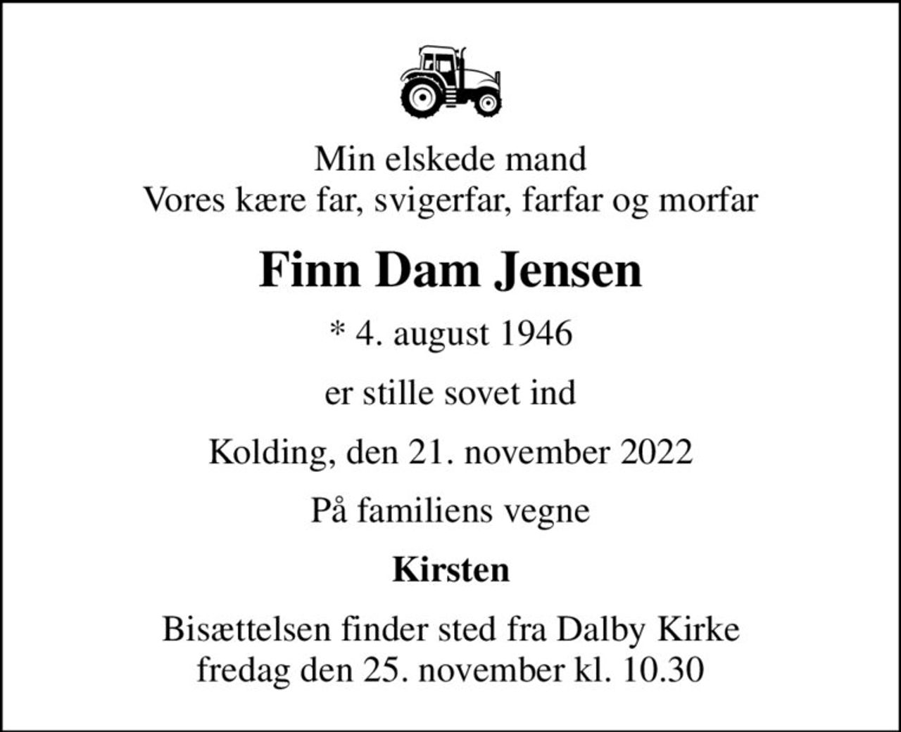 Min elskede mand Vores kære far, svigerfar, farfar og morfar
Finn Dam Jensen
* 4. august 1946
er stille sovet ind
Kolding, den 21. november 2022
På familiens vegne
Kirsten
Bisættelsen finder sted fra Dalby Kirke  fredag den 25. november kl. 10.30