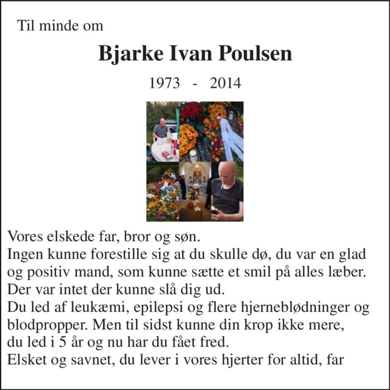 Til minde om 
Bjarke Ivan Poulsen 
1973   -   2014 
Vores elskede far, bror og søn. Ingen kunne forestille sig at du skulle dø, du var en glad og positiv mand, som kunne sætte et smil på alles læber.  Der var intet der kunne slå dig ud. Du led af leukæmi, epilepsi og flere hjerneblødninger og blodpropper. Men til sidst kunne din krop ikke mere,  du led i 5 år og nu har du fået fred. Elsket og savnet, du lever i vores hjerter for altid, far ♥♥