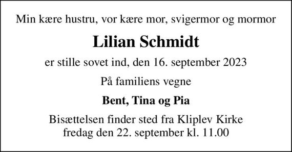 Min kære hustru, vor kære mor, svigermor og mormor
Lilian Schmidt
er stille sovet ind, den 16. september 2023
På familiens vegne
Bent, Tina og Pia
Bisættelsen finder sted fra Kliplev Kirke  fredag den 22. september kl. 11.00