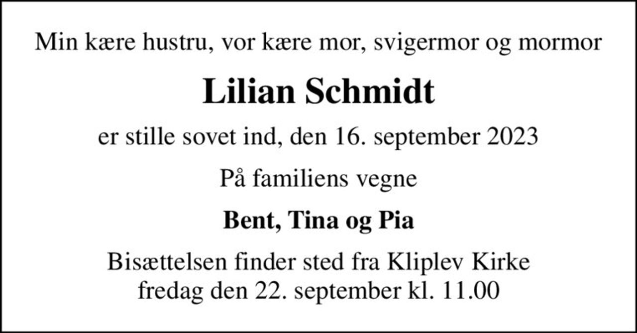 Min kære hustru, vor kære mor, svigermor og mormor
Lilian Schmidt
er stille sovet ind, den 16. september 2023
På familiens vegne
Bent, Tina og Pia
Bisættelsen finder sted fra Kliplev Kirke  fredag den 22. september kl. 11.00