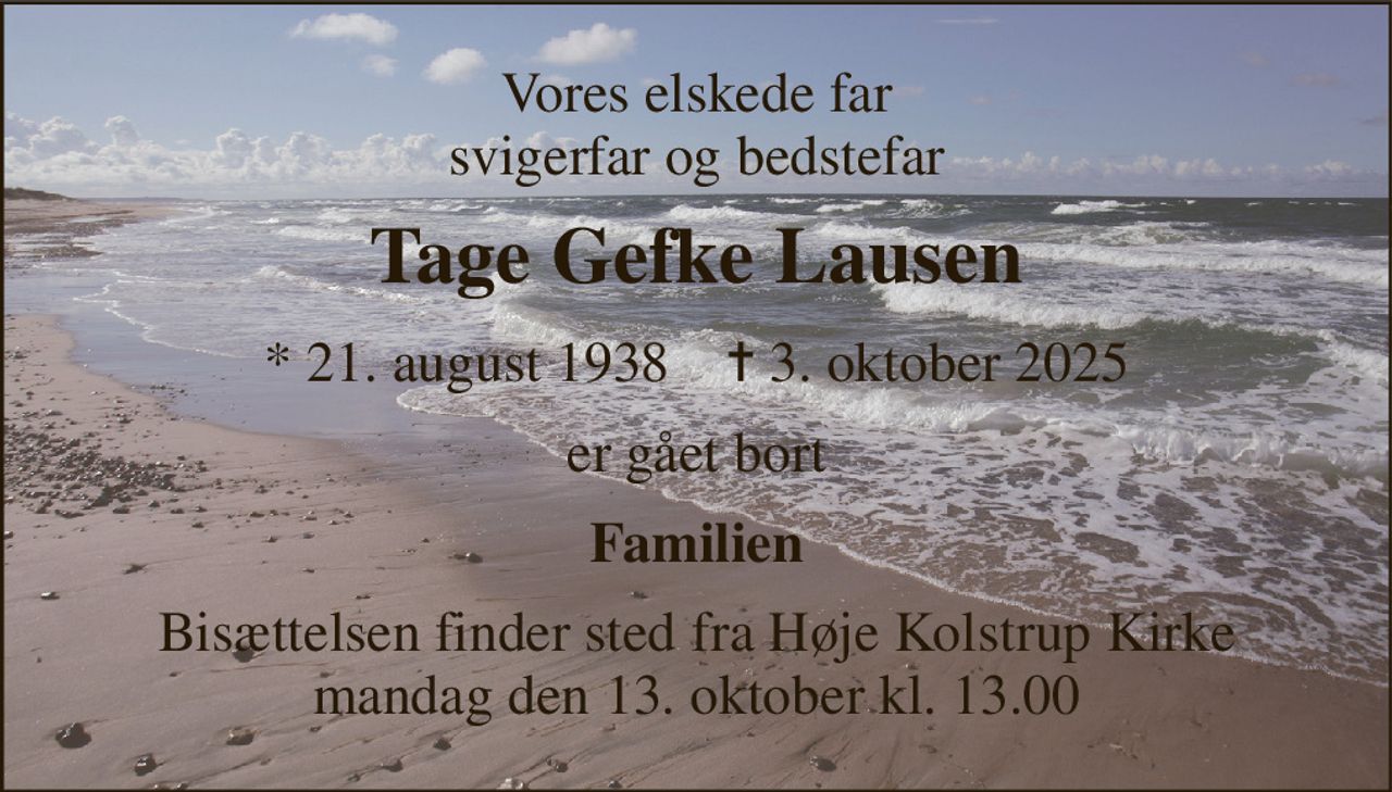 Vores elskede far svigerfar og bedstefar 
Tage Gefke Lausen 
*​ 21. august 1938​    ✝​ 3. oktober 2025 
er gået bort 
Familien 
Bisættelsen​ finder sted fra Høje Kolstrup Kirke​ mandag den 13. oktober​ kl. 13.00
