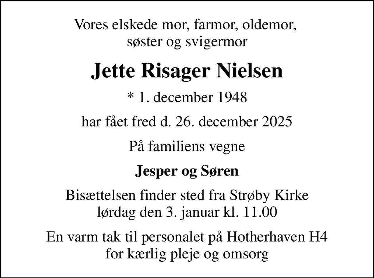 Vores elskede mor, farmor, oldemor,  søster og svigermor
Jette Risager Nielsen
* 1. december 1948
har fået fred d. 26. december 2025
På familiens vegne
Jesper og Søren
Bisættelsen finder sted fra Strøby Kirke  lørdag den 3. januar kl. 11.00 
En varm tak til personalet på Hotherhaven H4 for kærlig pleje og omsorg