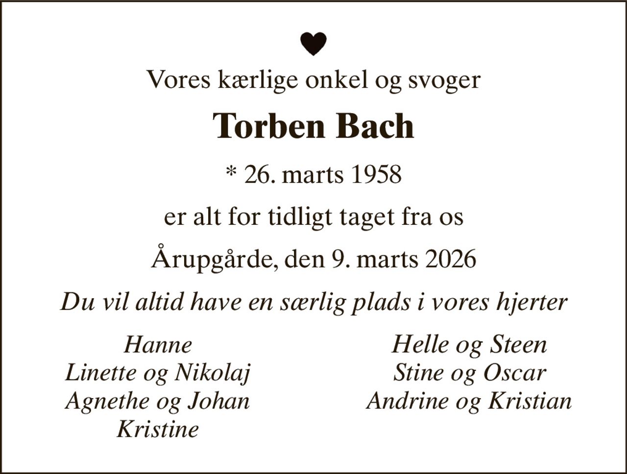 Vores kærlige onkel og svoger 
Torben Bach 
*​ 26. marts 1958 
er alt for tidligt taget fra os 
Årupgårde, den 9. marts 2026 
Du vil altid have en særlig plads i vores hjerter 
Hanne Linette og Nikolaj Agnethe og Johan Kristine 
Helle og Steen Stine og Oscar Andrine og Kristian