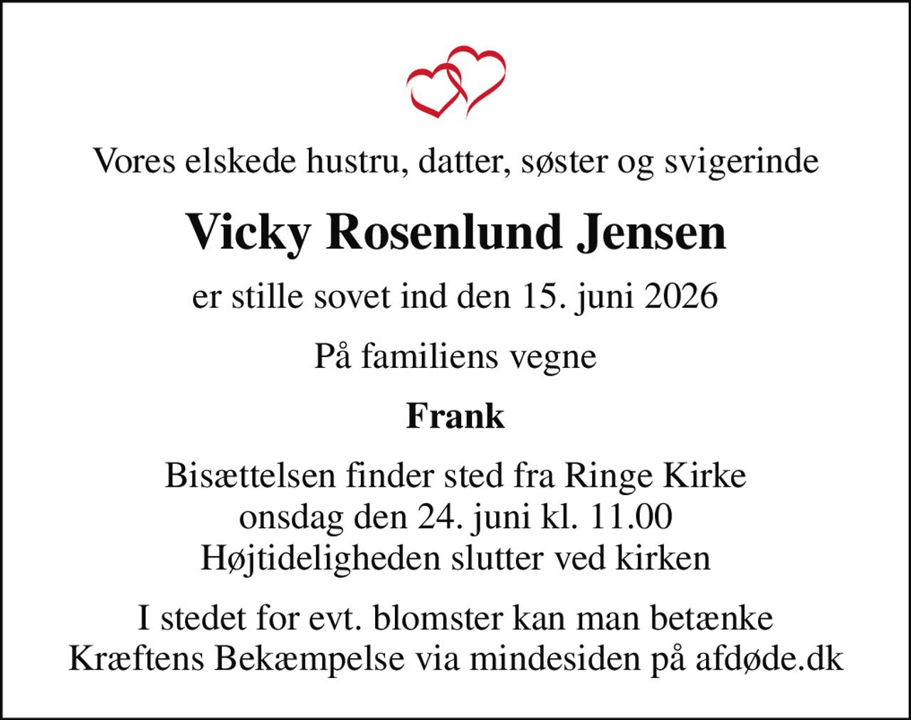 Vores elskede hustru, datter, søster og svigerinde
Vicky Rosenlund Jensen
er stille sovet ind den 15. juni 2026
På familiens vegne
Frank
Bisættelsen finder sted fra Ringe Kirke  onsdag den 24. juni kl. 11.00  Højtideligheden slutter ved kirken
I stedet for evt. blomster kan man betænke
					Kræftens Bekæmpelse via mindesiden på afdøde.dk