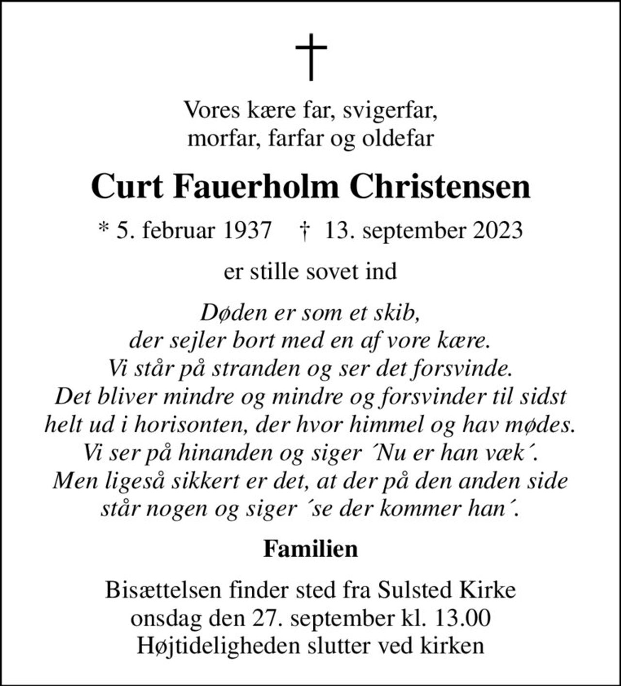 Vores kære far, svigerfar, morfar, farfar og oldefar
Curt Fauerholm Christensen
* 5. februar 1937    ✝ 13. september 2023
er stille sovet ind
Døden er som et skib, der sejler bort med en af vore kære. Vi står på stranden og ser det forsvinde. Det bliver mindre og mindre og forsvinder til sidst helt ud i horisonten, der hvor himmel og hav mødes. Vi ser på hinanden og siger ´Nu er han væk´. Men ligeså sikkert er det, at der på den anden side står nogen og siger ´se der kommer han´.
Familien
Bisættelsen finder sted fra Sulsted Kirke  onsdag den 27. september kl. 13.00  Højtideligheden slutter ved kirken