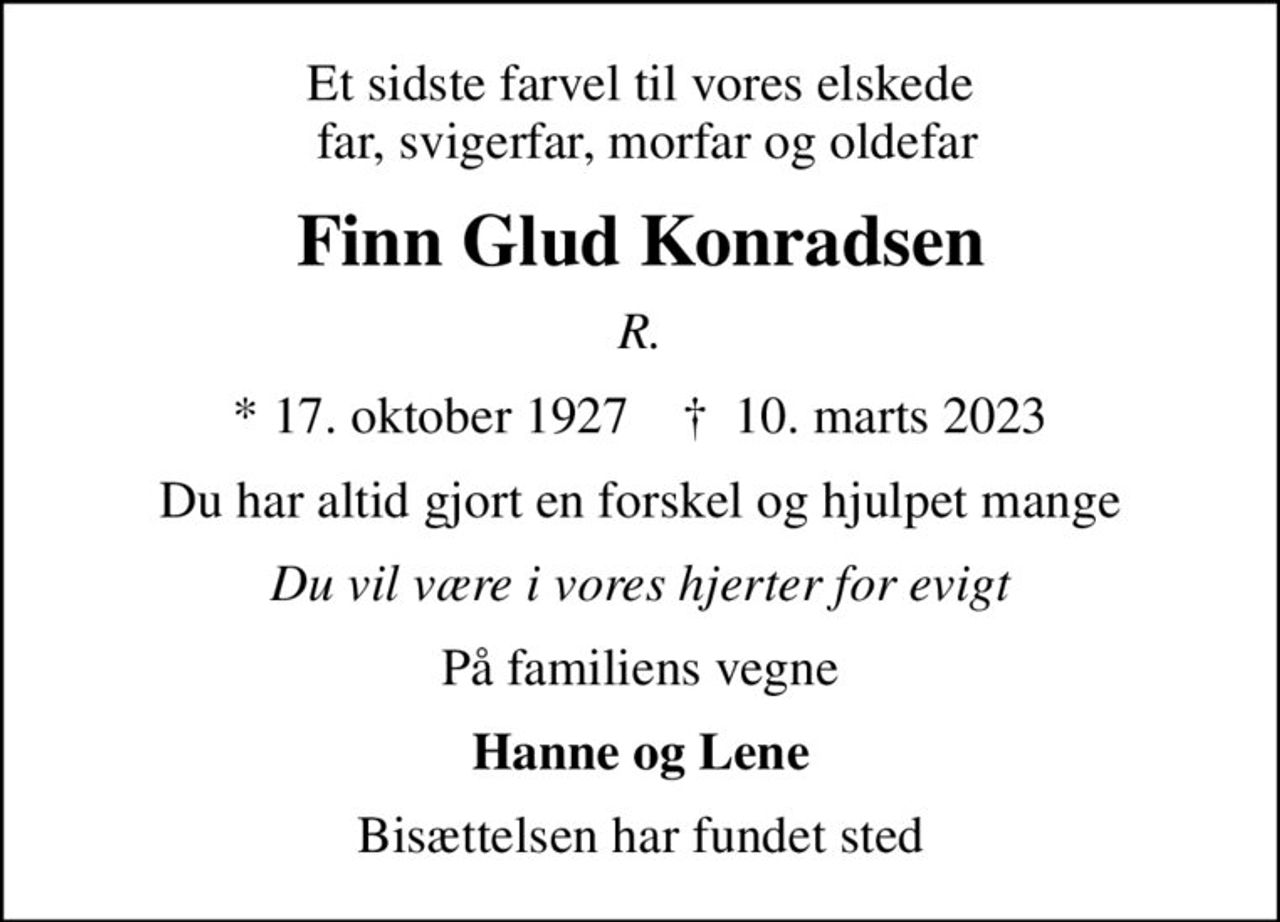 Et sidste farvel til vores elskede  far, svigerfar, morfar og oldefar
Finn Glud Konradsen
R.
* 17. oktober 1927    ✝ 10. marts 2023
Du har altid gjort en forskel og hjulpet mange
Du vil være i vores hjerter for evigt
På familiens vegne
Hanne og Lene
Bisættelsen har fundet sted