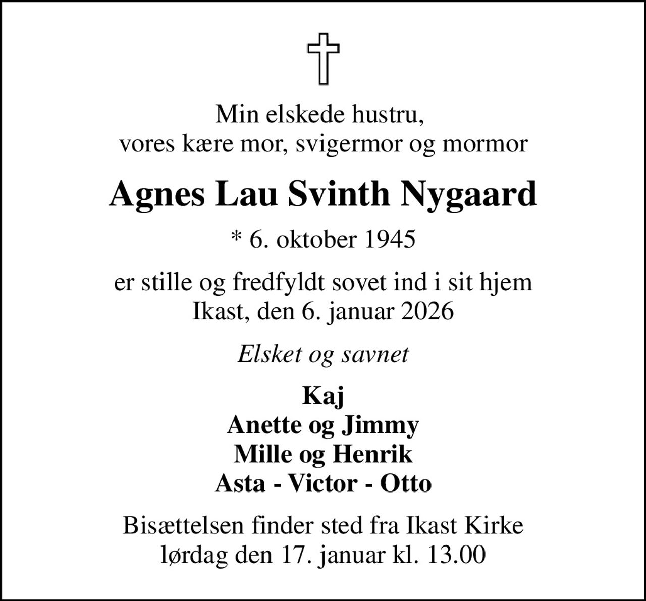 Min elskede hustru,  vores kære mor, svigermor og mormor
Agnes Lau Svinth Nygaard
* 6. oktober 1945
er stille og fredfyldt sovet ind i sit hjem Ikast, den 6. januar 2026
Elsket og savnet
Kaj Anette og Jimmy Mille og Henrik Asta - Victor - Otto
Bisættelsen finder sted fra Ikast Kirke  lørdag den 17. januar kl. 13.00