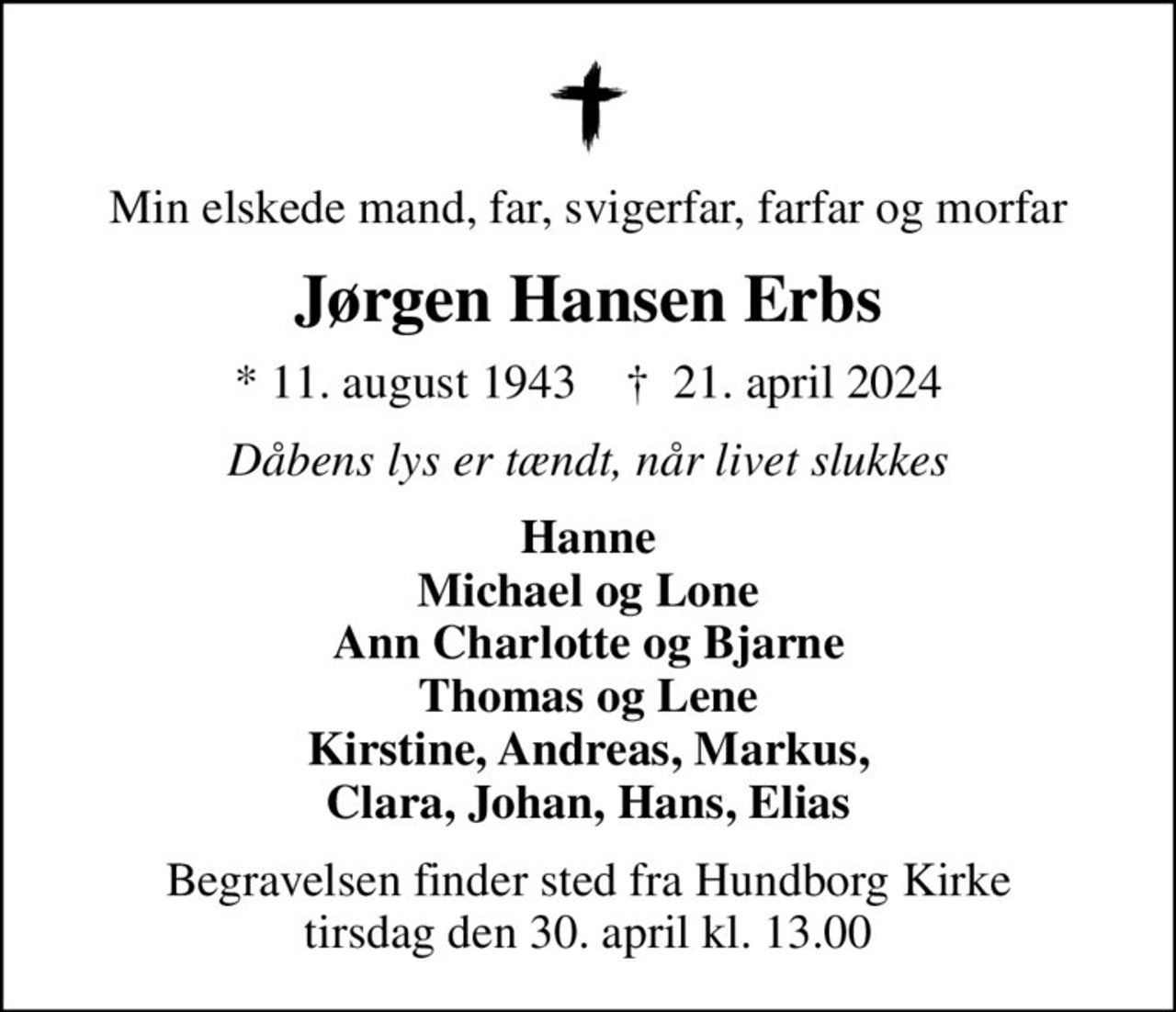 Min elskede mand, far, svigerfar, farfar og morfar
Jørgen Hansen Erbs
* 11. august 1943    ✝ 21. april 2024
Dåbens lys er tændt, når livet slukkes
Hanne Michael og Lone Ann Charlotte og Bjarne Thomas og Lene Kirstine, Andreas, Markus, Clara, Johan, Hans, Elias
Begravelsen finder sted fra Hundborg Kirke  tirsdag den 30. april kl. 13.00
