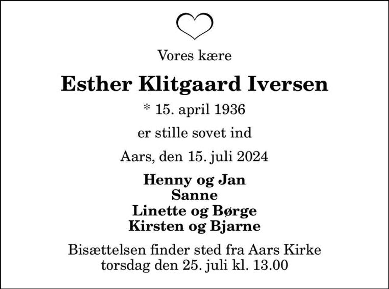 Vores kære
Esther Klitgaard Iversen
* 15. april 1936
er stille sovet ind
Aars, den 15. juli 2024
Henny og Jan Sanne Linette og Børge Kirsten og Bjarne
Bisættelsen finder sted fra Aars Kirke  torsdag den 25. juli kl. 13.00