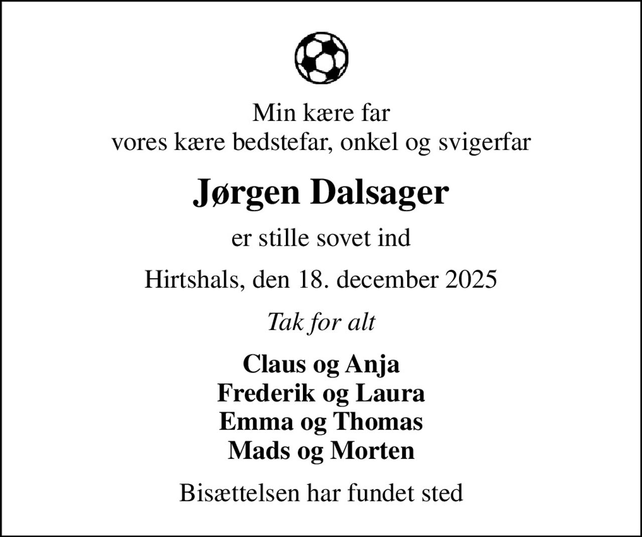 Min kære far vores kære bedstefar, onkel og svigerfar
Jørgen Dalsager
er stille sovet ind
Hirtshals, den 18. december 2025
Tak for alt
Claus og Anja Frederik og Laura Emma og Thomas Mads og Morten
Bisættelsen har fundet sted