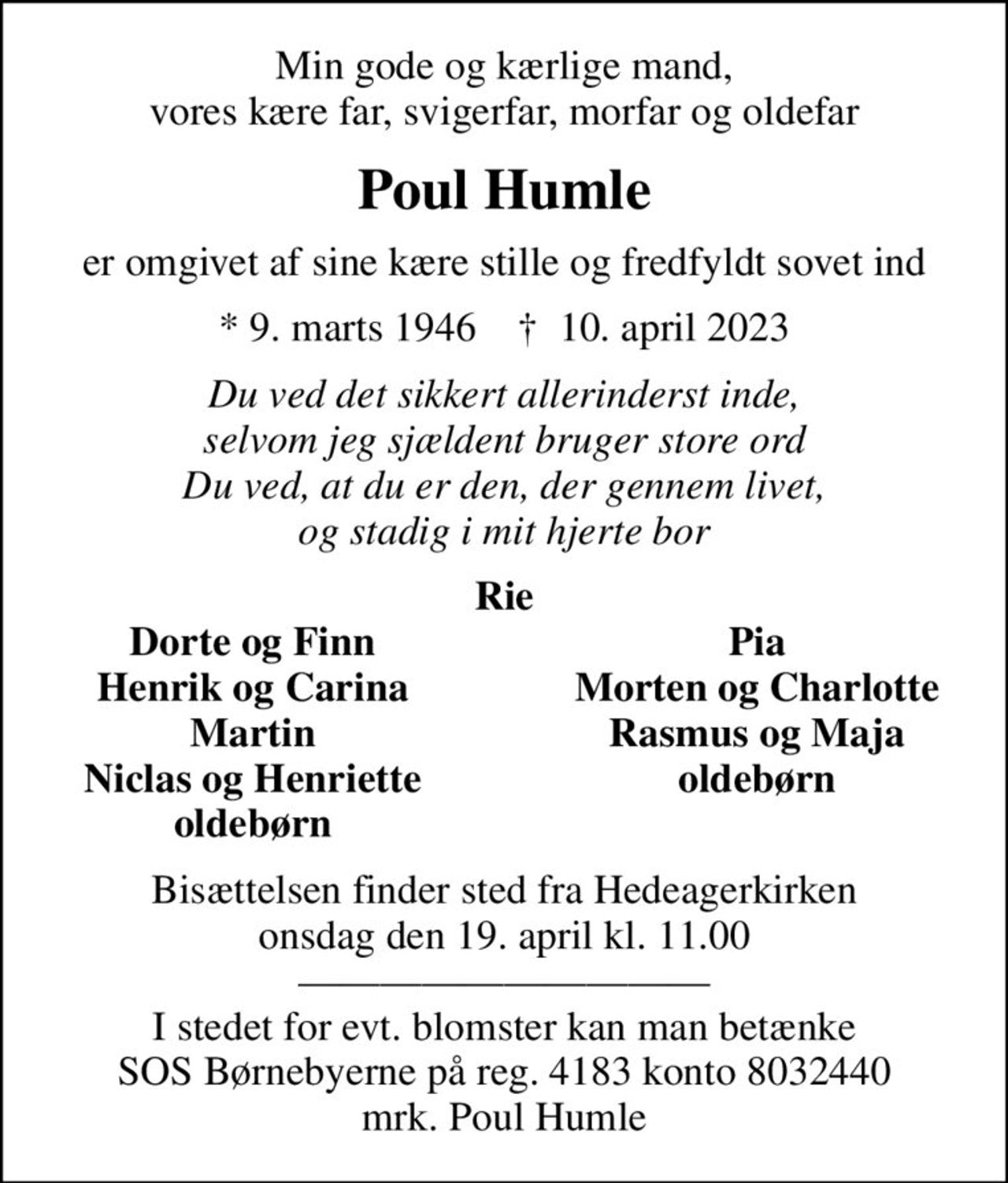 Min gode og kærlige mand, vores kære far, svigerfar, morfar og oldefar
Poul Humle
er omgivet af sine kære stille og fredfyldt sovet ind
* 9. marts 1946    ✝ 10. april 2023
Du ved det sikkert allerinderst inde, selvom jeg sjældent bruger store ord Du ved, at du er den, der gennem livet, og stadig i mit hjerte bor
Rie
Dorte og Finn
Pia
Henrik og Carina
Morten og Charlotte
Martin
Rasmus og Maja
Niclas og Henriette
oldebørn
oldebørn
Bisættelsen finder sted fra Hedeagerkirken  onsdag den 19. april kl. 11.00   I stedet for evt. blomster kan man betænke SOS Børnebyerne på reg. 4183 konto 8032440 mrk. Poul Humle
I stedet for evt. blomster kan man betænke
					SOS-Børnebyerne reg.4183konto8032440mrk. Poul
					Humle