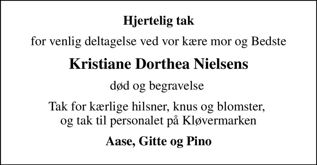 Hjertelig tak
for venlig deltagelse ved vor kære mor og Bedste
Kristiane Dorthea Nielsens
død og begravelse 
Tak for kærlige hilsner, knus og blomster,  og tak til personalet på Kløvermarken
Aase, Gitte og Pino