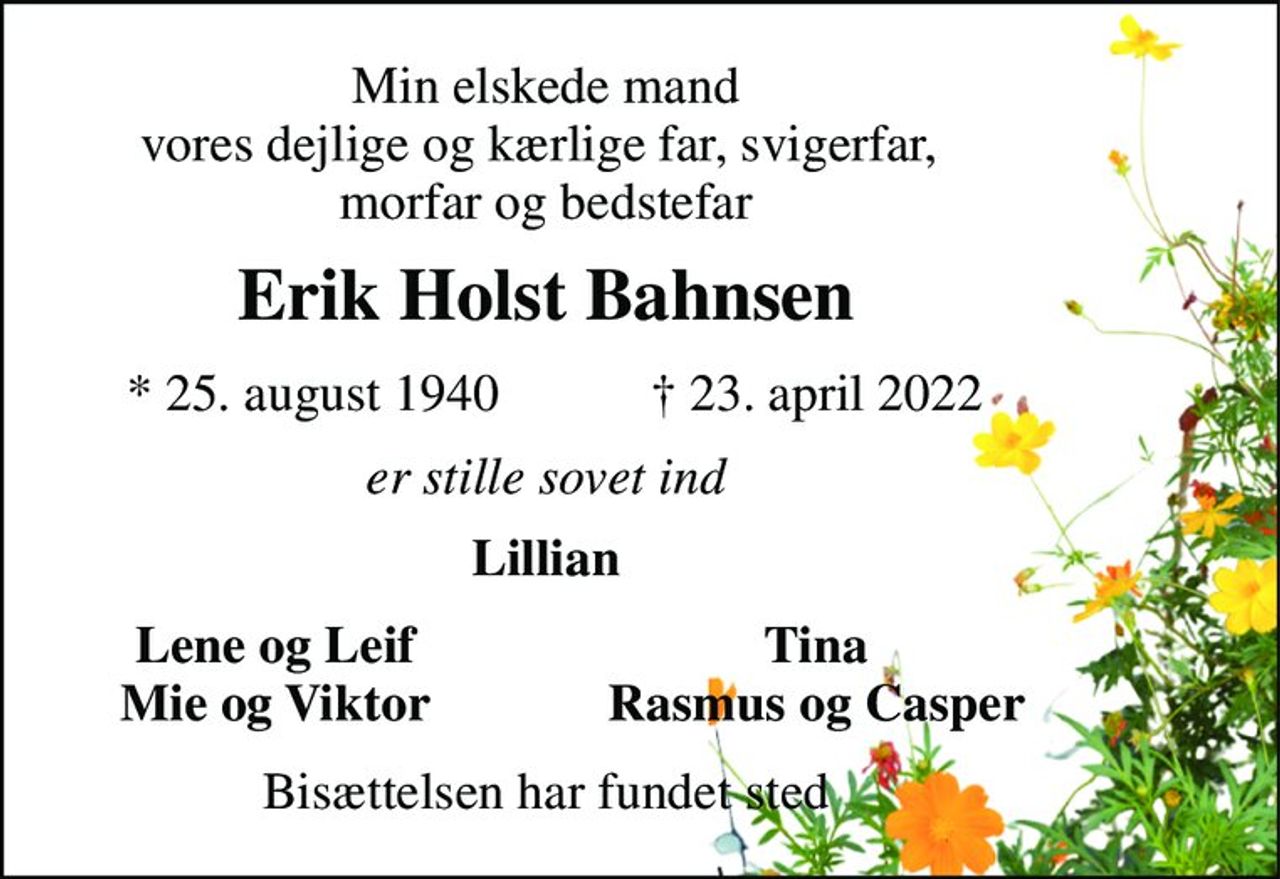 Min elskede mand vores dejlige og kærlige far, svigerfar,  morfar og bedstefar 
Erik Holst Bahnsen​ 
*​ 25. august 1940​ 
✝​ 23. april 2022​ 
er stille sovet ind 
Lillian 
Lene og Leif Mie og Viktor 
Tina Rasmus og Casper 
Bisættelsen har fundet sted