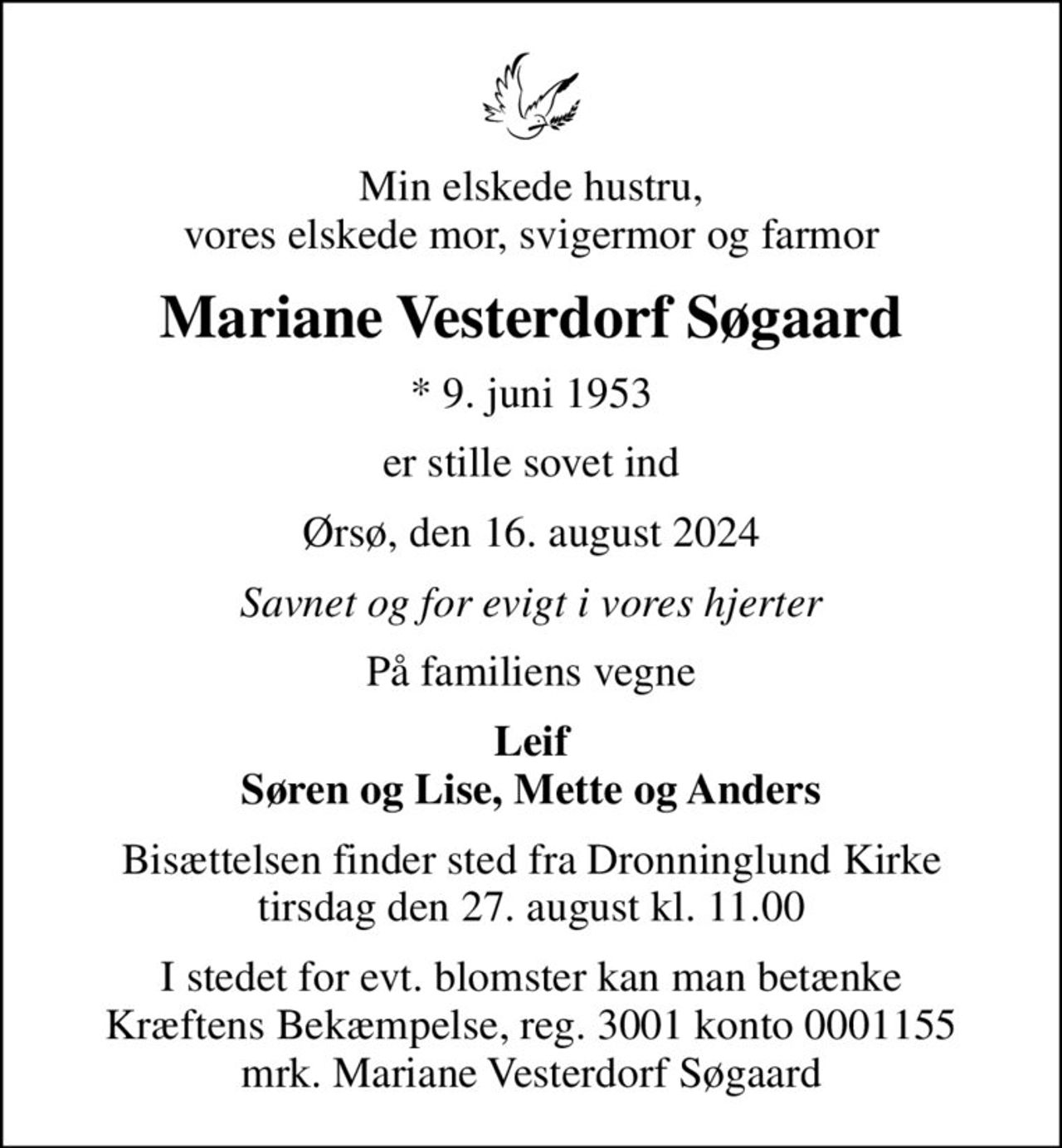 Min elskede hustru, vores elskede mor, svigermor og farmor
Mariane Vesterdorf Søgaard
* 9. juni 1953
er stille sovet ind
Ørsø, den 16. august 2024
Savnet og for evigt i vores hjerter
På familiens vegne
Leif Søren og Lise, Mette og Anders
Bisættelsen finder sted fra Dronninglund Kirke  tirsdag den 27. august kl. 11.00 
I stedet for evt. blomster kan man betænke
					Kræftens Bekæmpelse reg.3001konto0001155mrk. Mariane Vesterdorf
					Søgaard