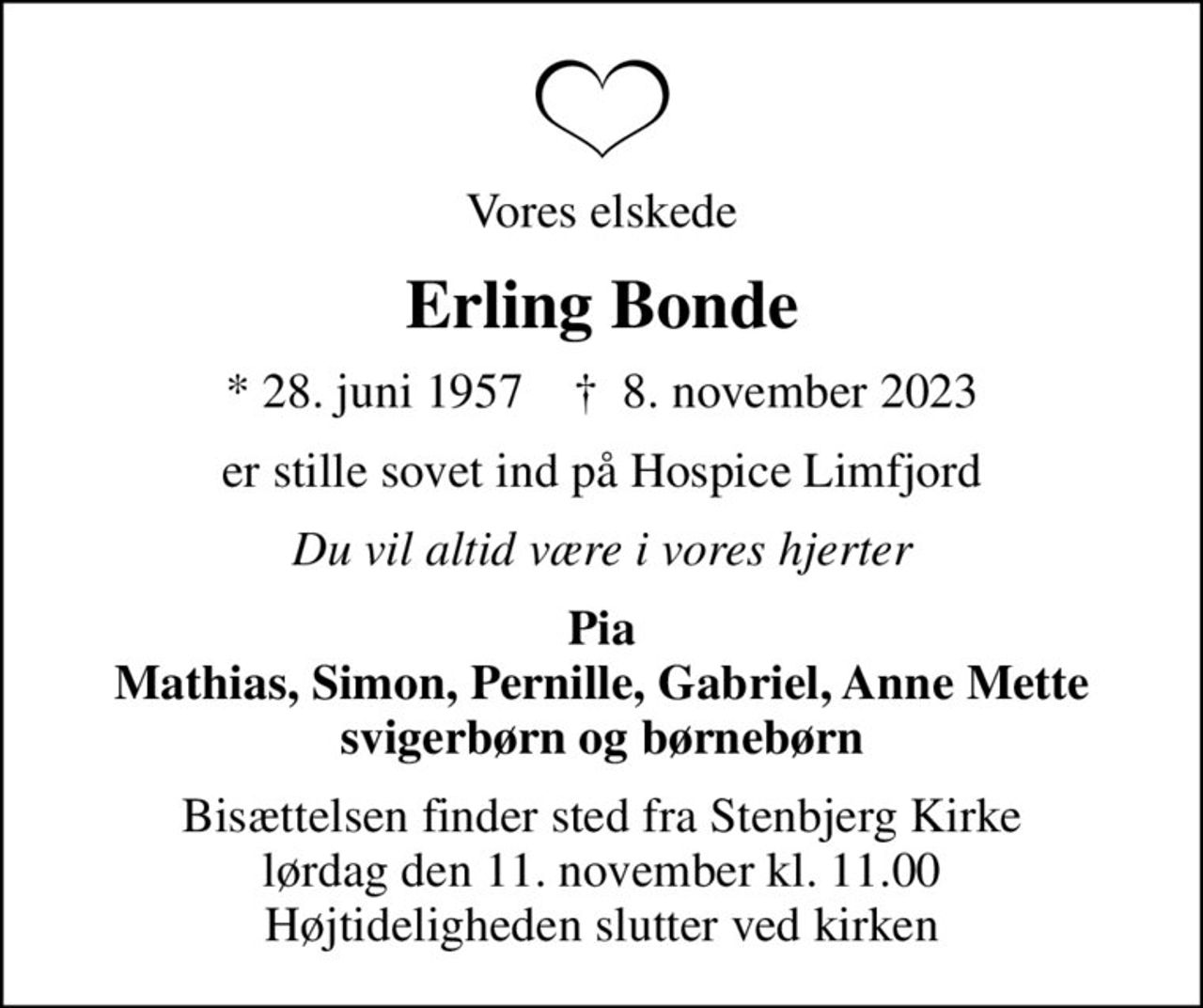 Vores elskede
Erling Bonde
* 28. juni 1957    ✝ 8. november 2023
er stille sovet ind på Hospice Limfjord
Du vil altid være i vores hjerter
Pia Mathias, Simon, Pernille, Gabriel, Anne Mette svigerbørn og børnebørn
Bisættelsen finder sted fra Stenbjerg Kirke  lørdag den 11. november kl. 11.00  Højtideligheden slutter ved kirken