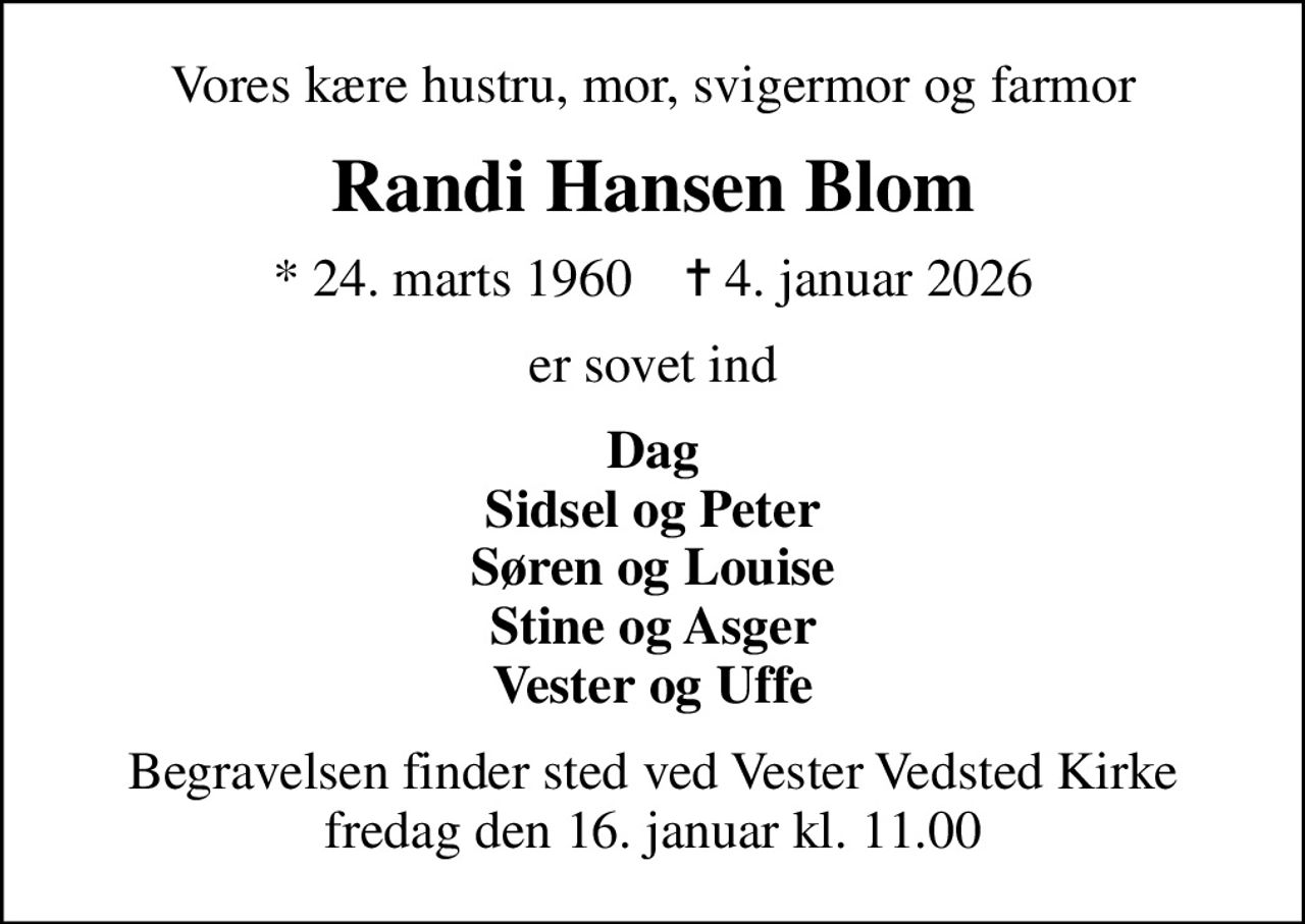 Vores kære hustru, mor, svigermor og farmor
Randi Hansen Blom
* 24. marts 1960    ✝ 4. januar 2026
er sovet ind
Dag Sidsel og Peter Søren og Louise Stine og Asger Vester og Uffe
Begravelsen finder sted ved Vester Vedsted Kirke  fredag den 16. januar kl. 11.00
