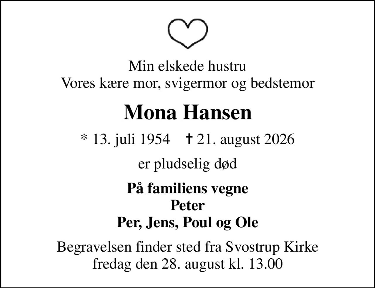 Min elskede hustru Vores kære mor, svigermor og bedstemor
Mona Hansen
* 13. juli 1954    ✝ 21. august 2026
er pludselig død
På familiens vegne Peter Per, Jens, Poul og Ole
Begravelsen finder sted fra Svostrup Kirke  fredag den 28. august kl. 13.00