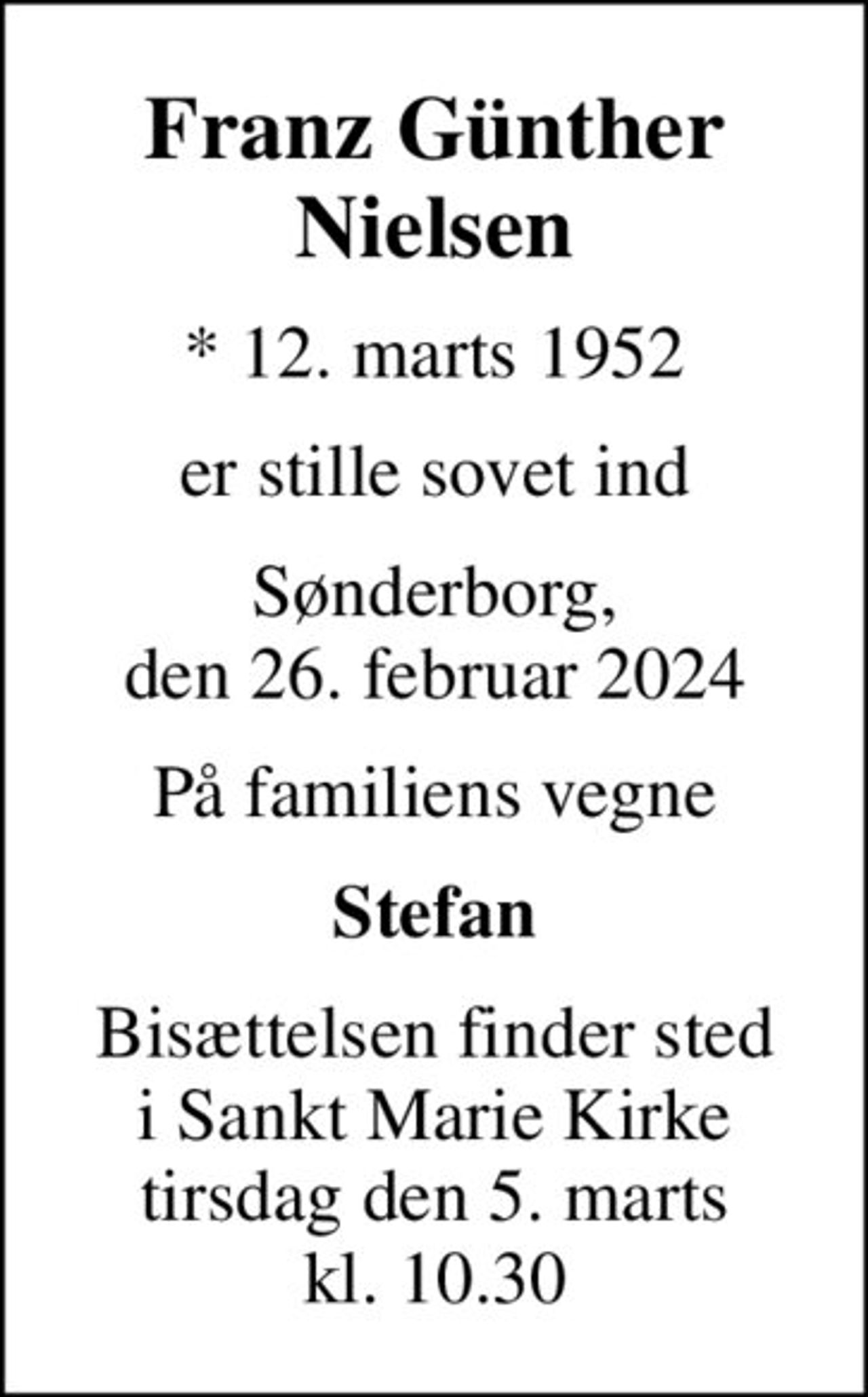 Franz Günther Nielsen
* 12. marts 1952
er stille sovet ind
Sønderborg, den 26. februar 2024
På familiens vegne
Stefan
Bisættelsen finder sted i Sankt Marie Kirke tirsdag den 5. marts kl. 10.30