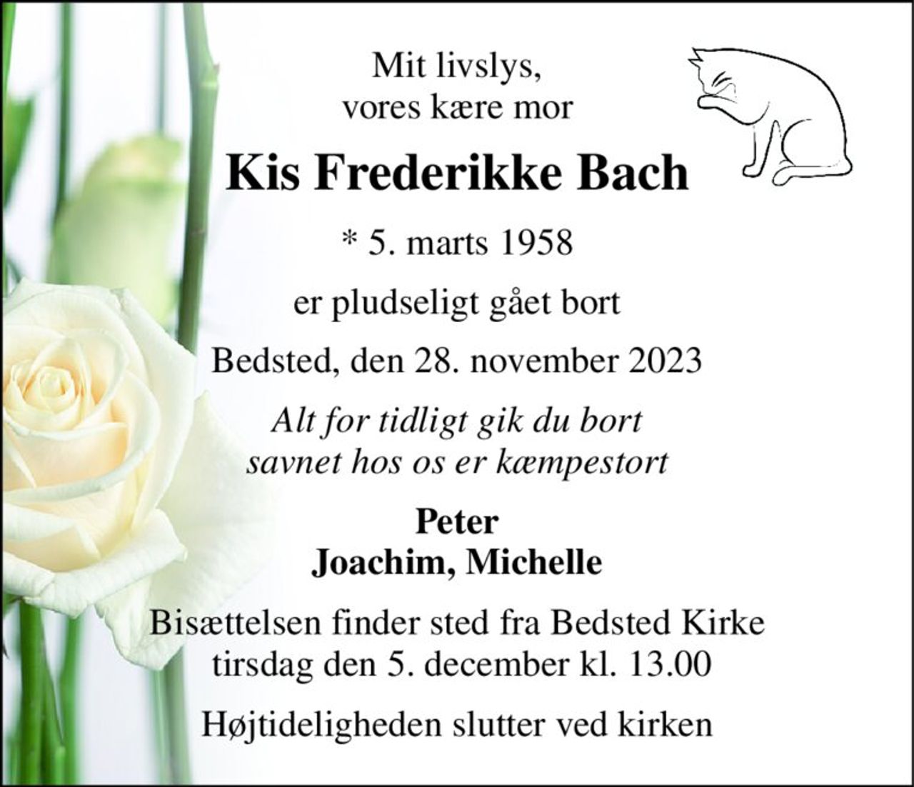 Mit livslys, vores kære mor 
Kis Frederikke Bach 
* 5. marts 1958 
er pludseligt gået bort 
Bedsted, den 28. november 2023 
Alt for tidligt gik du bort savnet hos os er kæmpestort 
Peter Joachim, Michelle 
Bisættelsen finder sted fra Bedsted Kirke  tirsdag den 5. december kl. 13.00 
Højtideligheden slutter ved kirken