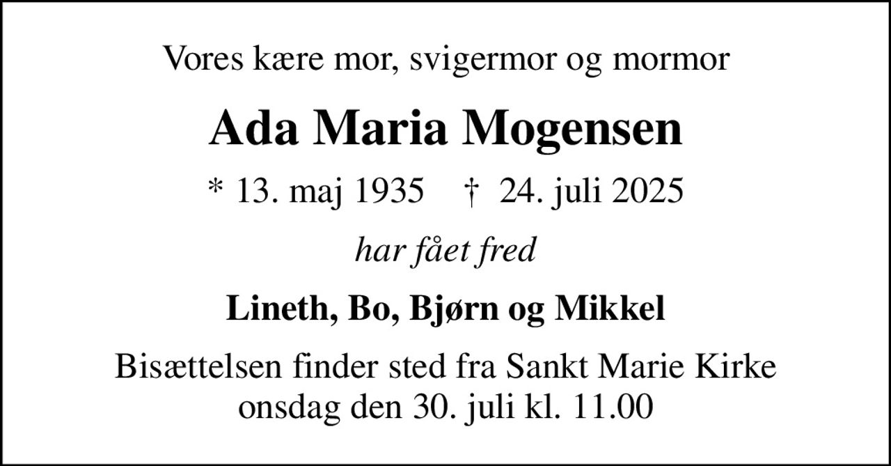 Vores kære mor, svigermor og mormor
Ada Maria Mogensen
* 13. maj 1935    ✝ 24. juli 2025
har fået fred
Lineth, Bo, Bjørn og Mikkel
Bisættelsen finder sted fra Sankt Marie Kirke  onsdag den 30. juli kl. 11.00